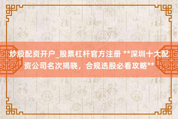 炒股配资开户_股票杠杆官方注册 **深圳十大配资公司名次揭晓，合规选股必看攻略**