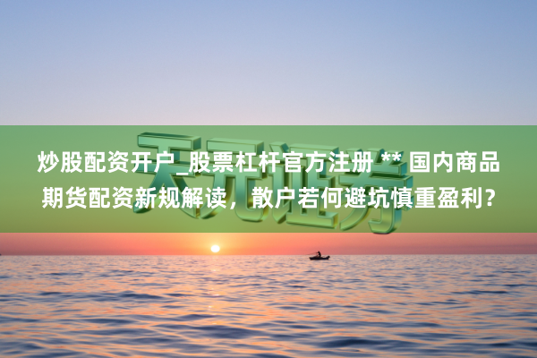 炒股配资开户_股票杠杆官方注册 ** 国内商品期货配资新规解读，散户若何避坑慎重盈利？