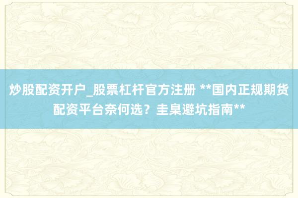 炒股配资开户_股票杠杆官方注册 **国内正规期货配资平台奈何选？圭臬避坑指南**